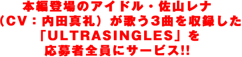 本編登場のアイドル・佐山レナ（CV：内田真礼）が歌う3曲を収録した「ULTRASINGLES」を応募者全員にサービス!!